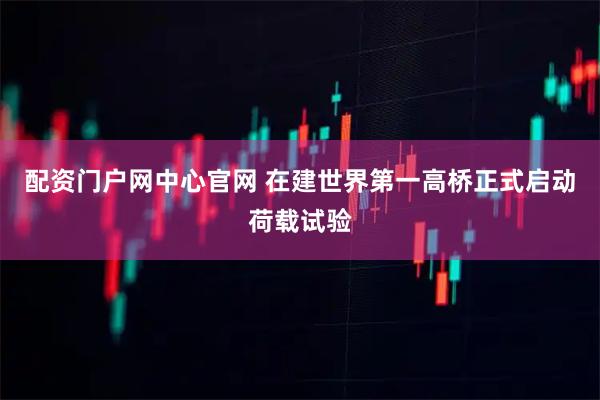 配资门户网中心官网 在建世界第一高桥正式启动荷载试验