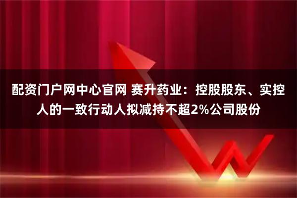 配资门户网中心官网 赛升药业：控股股东、实控人的一致行动人拟减持不超2%公司股份