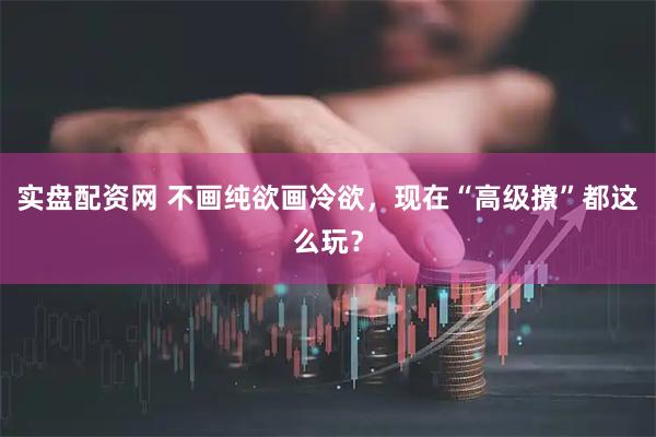实盘配资网 不画纯欲画冷欲，现在“高级撩”都这么玩？