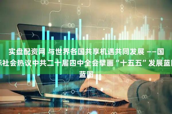实盘配资网 与世界各国共享机遇共同发展 ——国际社会热议中共二十届四中全会擘画“十五五”发展蓝图