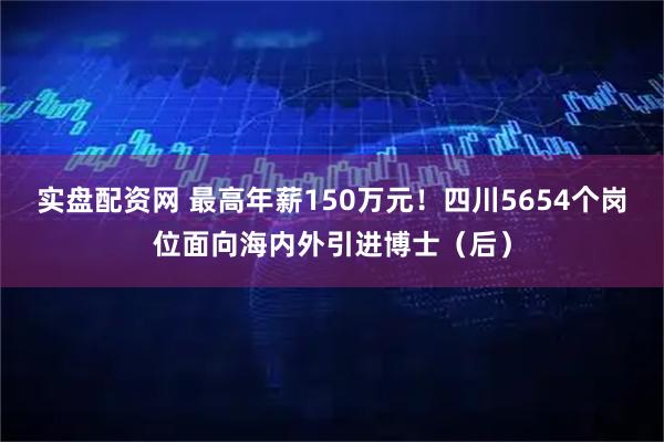 实盘配资网 最高年薪150万元！四川5654个岗位面向海内外引进博士（后）