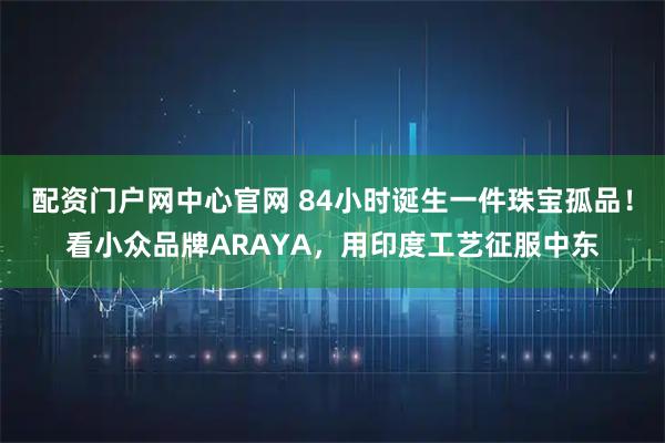 配资门户网中心官网 84小时诞生一件珠宝孤品！看小众品牌ARAYA，用印度工艺征服中东