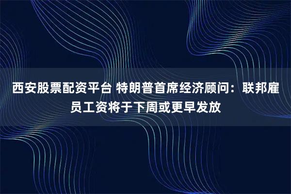 西安股票配资平台 特朗普首席经济顾问：联邦雇员工资将于下周或更早发放