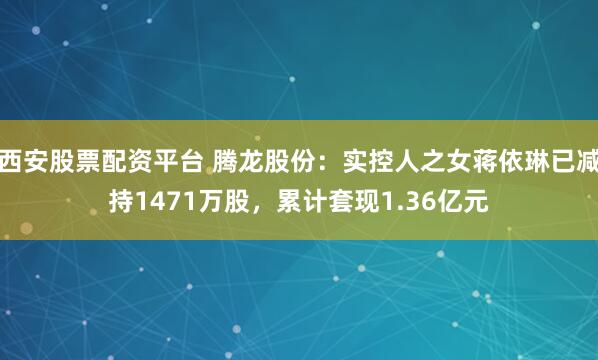 西安股票配资平台 腾龙股份：实控人之女蒋依琳已减持1471万股，累计套现1.36亿元