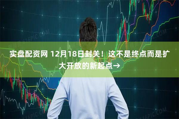 实盘配资网 12月18日封关！这不是终点而是扩大开放的新起点→