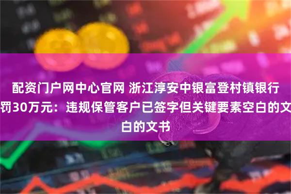 配资门户网中心官网 浙江淳安中银富登村镇银行被罚30万元：违规保管客户已签字但关键要素空白的文书