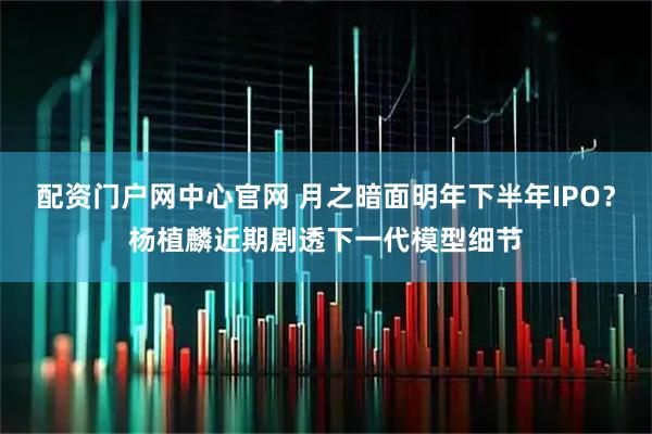 配资门户网中心官网 月之暗面明年下半年IPO？杨植麟近期剧透下一代模型细节
