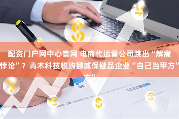配资门户网中心官网 电商代运营公司跳出“解雇悖论”？青木科技收购挪威保健品企业“自己当甲方”