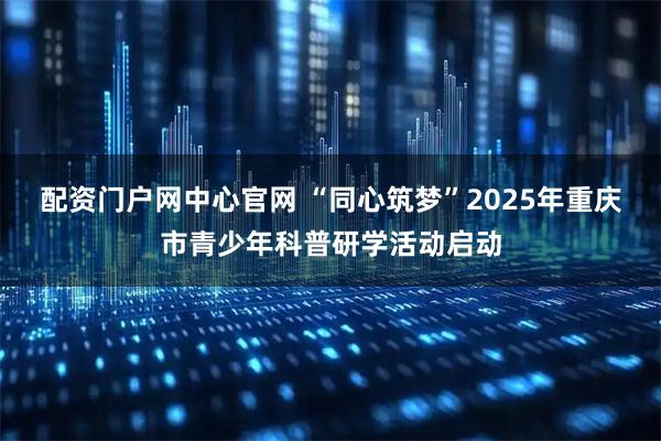配资门户网中心官网 “同心筑梦”2025年重庆市青少年科普研学活动启动