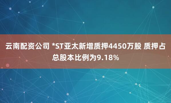 云南配资公司 *ST亚太新增质押4450万股 质押占总股本比例为9.18%
