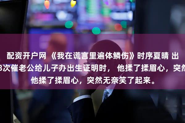 配资开户网 《我在谎言里遍体鳞伤》时序夏晴 　出了月子，我第18次催老公给儿子办出生证明时， 　　他揉了揉眉心，突然无奈笑了起来。