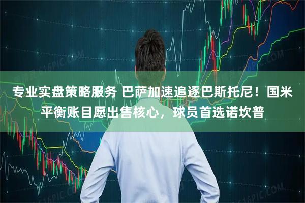 专业实盘策略服务 巴萨加速追逐巴斯托尼！国米平衡账目愿出售核心，球员首选诺坎普