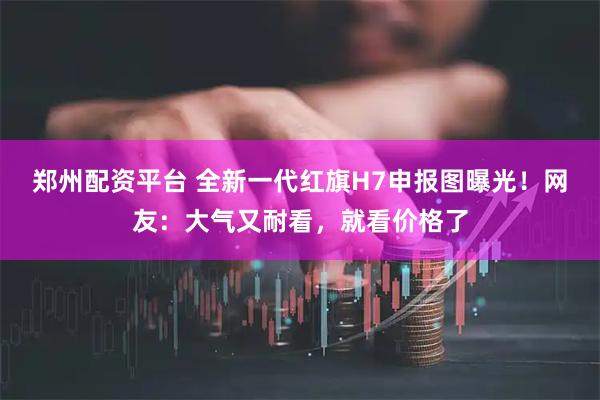 郑州配资平台 全新一代红旗H7申报图曝光！网友：大气又耐看，就看价格了